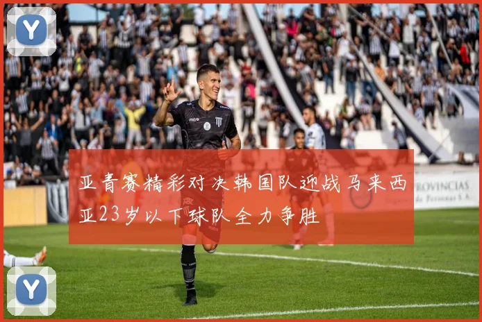 亚青赛精彩对决韩国队迎战马来西亚23岁以下球队全力争胜